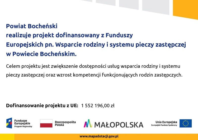 Powiat Bocheński realizuje projekt dofinansowany z Funduszy Europejskich pn. Wsparcie rodziny i systemu pieczy zastępczej w Powiecie Bocheńskim. Celem projektu jest zwiększenie dostępności usług wsparcia rodziny i systemu pieczy zastępczej oraz wzrost kompetencji funkcjonujących rodzin zastępczych. Dofinansowanie projekt z UE 1 552 196,00 Logotypy projektowe