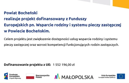 Powiat Bocheński realizuje projekt dofinansowany z Funduszy Europejskich pn. Wsparcie rodziny i systemu pieczy zastępczej w Powiecie Bocheńskim. Celem projektu jest zwiększenie dostępności usług wsparcia rodziny i systemu pieczy zastępczej oraz wzrost kompetencji funkcjonujących rodzin zastępczych. Dofinansowanie projekt z UE 1 552 196,00 Logotypy projektowe